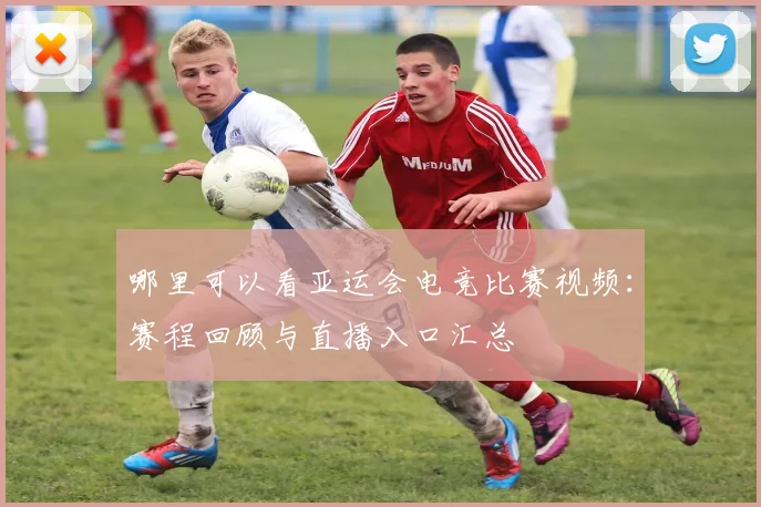哪里可以看亚运会电竞比赛视频：赛程回顾与直播入口汇总