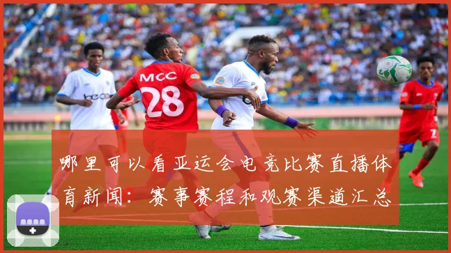 哪里可以看亚运会电竞比赛直播体育新闻：赛事赛程和观赛渠道汇总