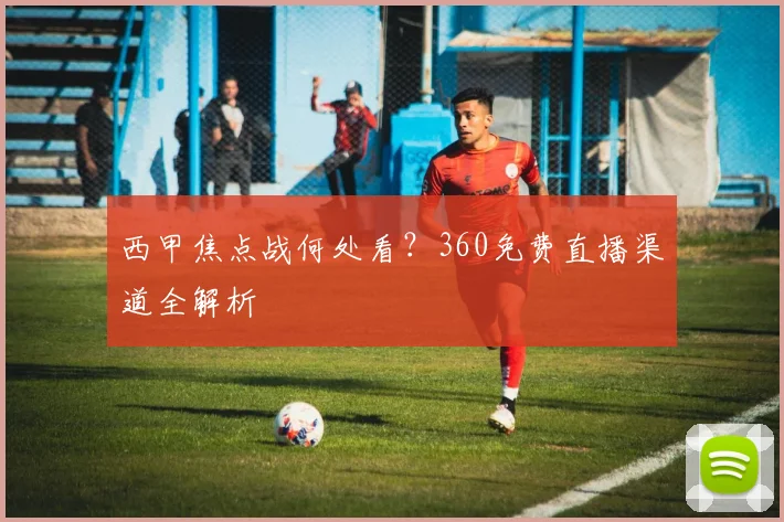 西甲焦点战何处看？360免费直播渠道全解析