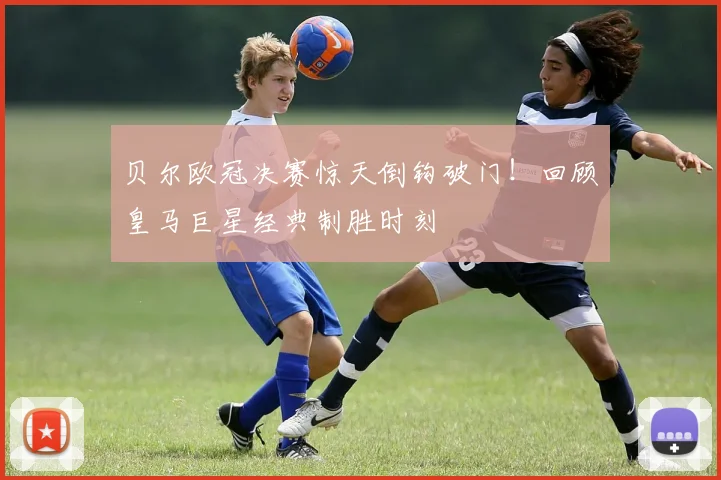 贝尔欧冠决赛惊天倒钩破门!回顾皇马巨星经典制胜时刻