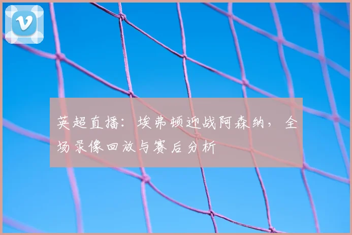 英超直播：埃弗顿迎战阿森纳，全场录像回放与赛后分析