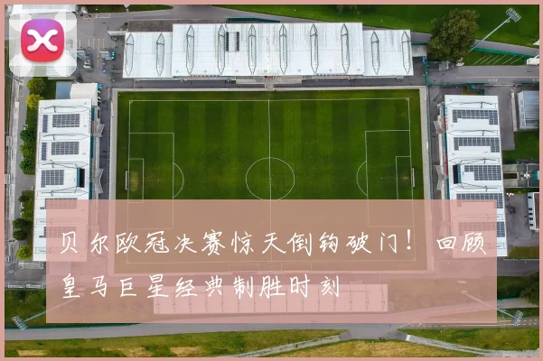 贝尔欧冠决赛惊天倒钩破门！回顾皇马巨星经典制胜时刻