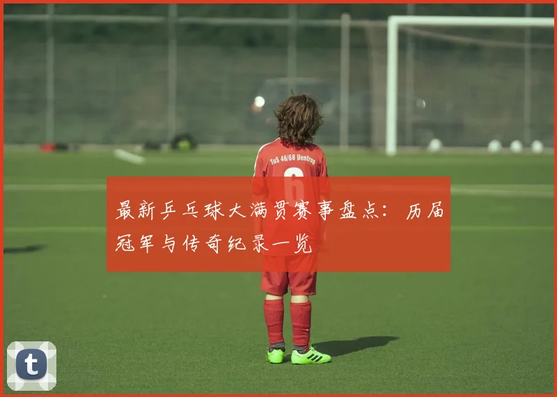最新乒乓球大满贯赛事盘点：历届冠军与传奇纪录一览