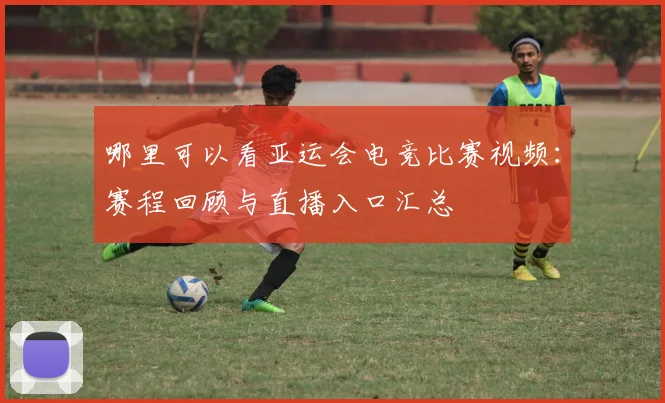 哪里可以看亚运会电竞比赛视频：赛程回顾与直播入口汇总