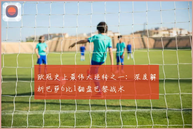 欧冠史上最伟大逆转之一：深度解析巴萨6比1翻盘巴黎战术