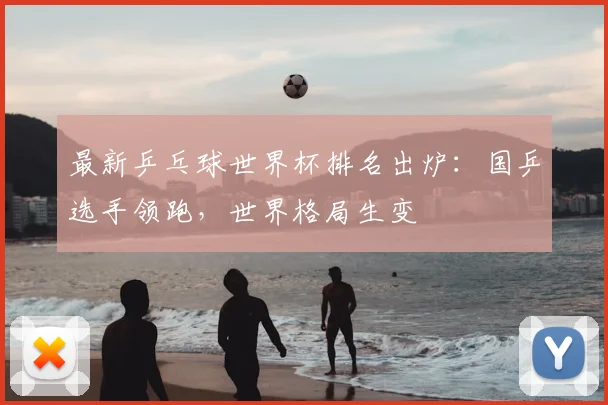 最新乒乓球世界杯排名出炉：国乒选手领跑，世界格局生变