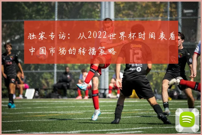 独家专访：从2022世界杯时间表看中国市场的转播策略