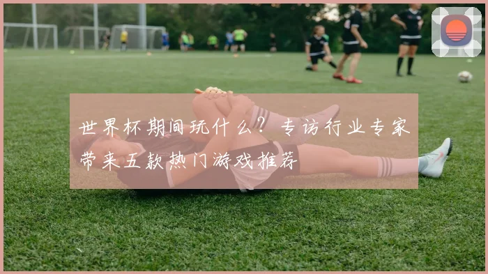 世界杯期间玩什么？专访行业专家带来五款热门游戏推荐