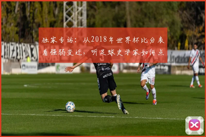独家专访:从2018年世界杯比分表看强弱变迁,听足球史学家如何点评