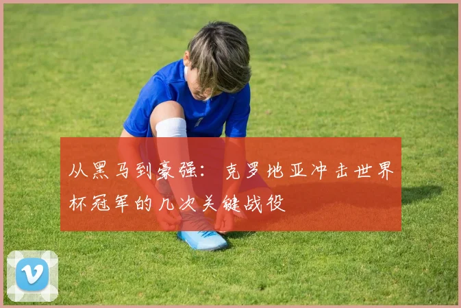 从黑马到豪强:克罗地亚冲击世界杯冠军的几次关键战役