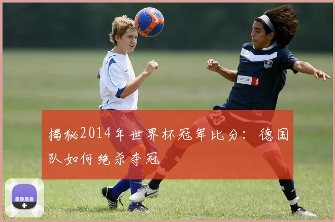 揭秘2014年世界杯冠军比分：德国队如何绝杀夺冠