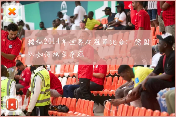 揭秘2014年世界杯冠军比分：德国队如何绝杀夺冠