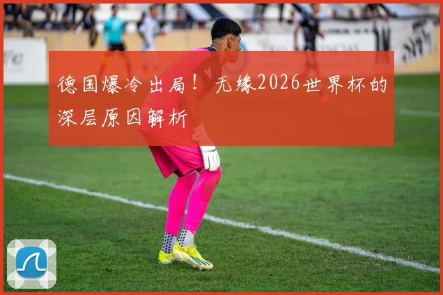 德国爆冷出局！无缘2026世界杯的深层原因解析